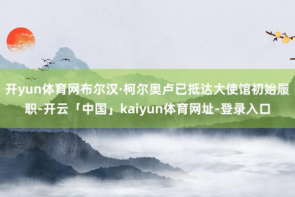 开yun体育网布尔汉·柯尔奥卢已抵达大使馆初始履职-开云「中国」kaiyun体育网址-登录入口