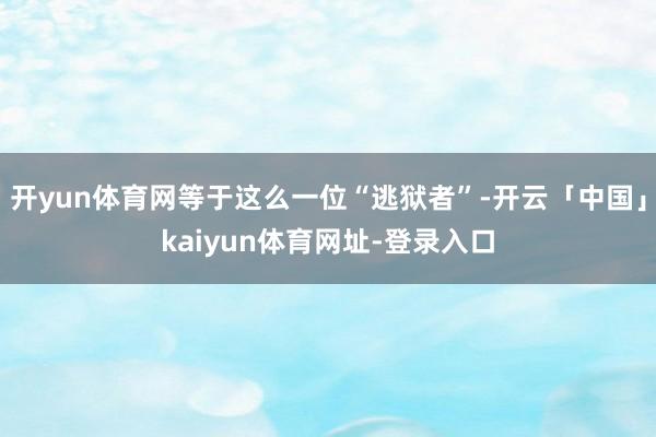 开yun体育网等于这么一位“逃狱者”-开云「中国」kaiyun体育网址-登录入口