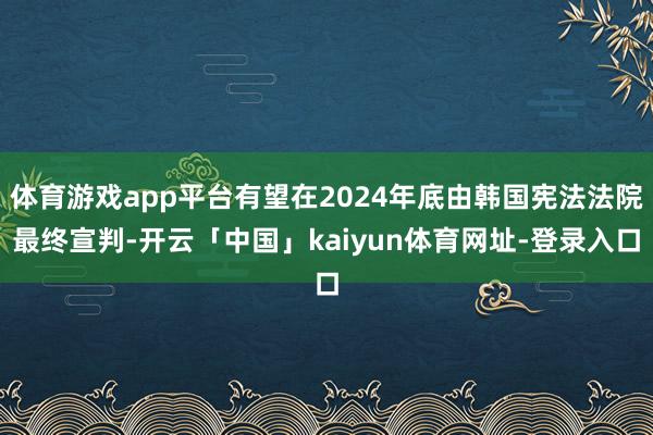 体育游戏app平台有望在2024年底由韩国宪法法院最终宣判-开云「中国」kaiyun体育网址-登录入口