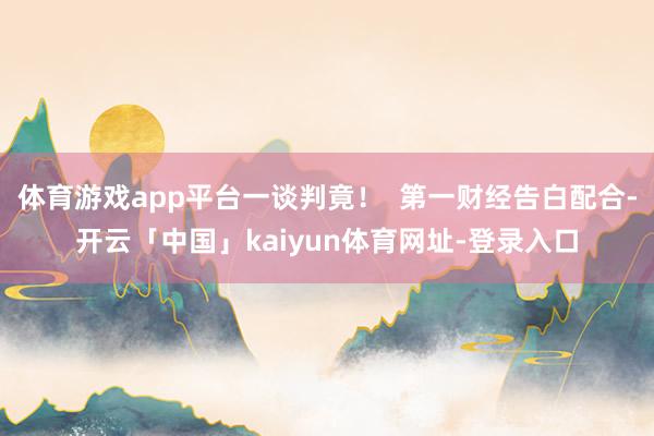体育游戏app平台一谈判竟！  第一财经告白配合-开云「中国」kaiyun体育网址-登录入口