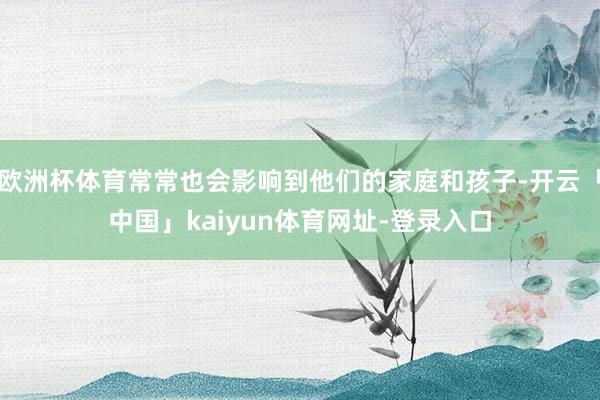 欧洲杯体育常常也会影响到他们的家庭和孩子-开云「中国」kaiyun体育网址-登录入口