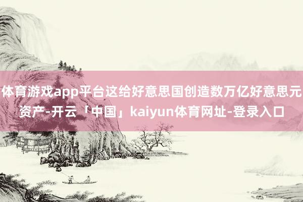 体育游戏app平台这给好意思国创造数万亿好意思元资产-开云「中国」kaiyun体育网址-登录入口