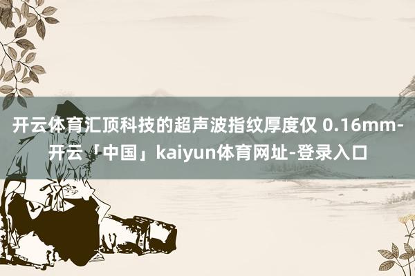 开云体育汇顶科技的超声波指纹厚度仅 0.16mm-开云「中国」kaiyun体育网址-登录入口