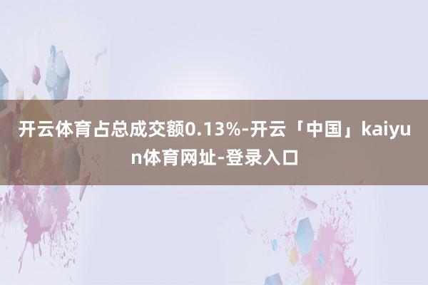 开云体育占总成交额0.13%-开云「中国」kaiyun体育网址-登录入口