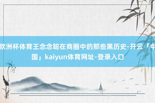 欧洲杯体育王念念聪在商圈中的那些黑历史-开云「中国」kaiyun体育网址-登录入口