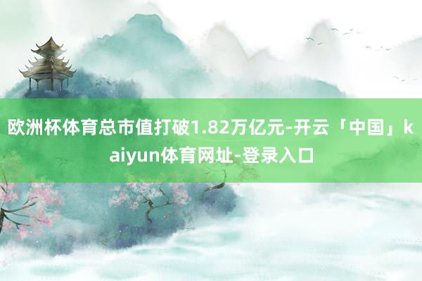 欧洲杯体育总市值打破1.82万亿元-开云「中国」kaiyun体育网址-登录入口