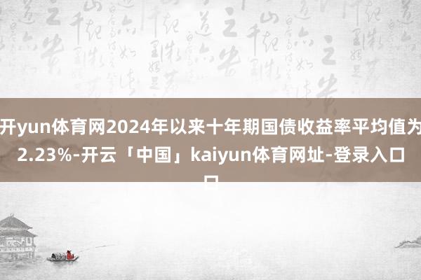 开yun体育网2024年以来十年期国债收益率平均值为2.23%-开云「中国」kaiyun体育网址-登录入口