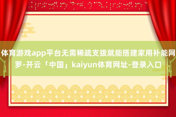 体育游戏app平台无需稀疏支拨就能搭建家用补能网罗-开云「中国」kaiyun体育网址-登录入口