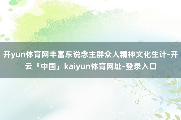 开yun体育网丰富东说念主群众人精神文化生计-开云「中国」kaiyun体育网址-登录入口