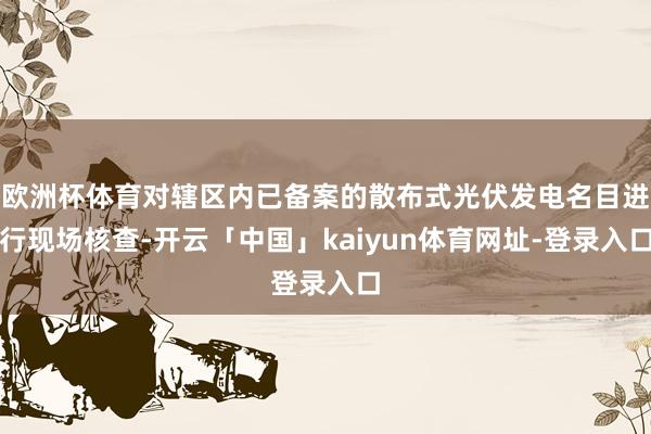 欧洲杯体育对辖区内已备案的散布式光伏发电名目进行现场核查-开云「中国」kaiyun体育网址-登录入口