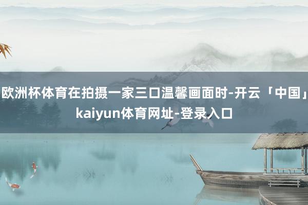 欧洲杯体育在拍摄一家三口温馨画面时-开云「中国」kaiyun体育网址-登录入口