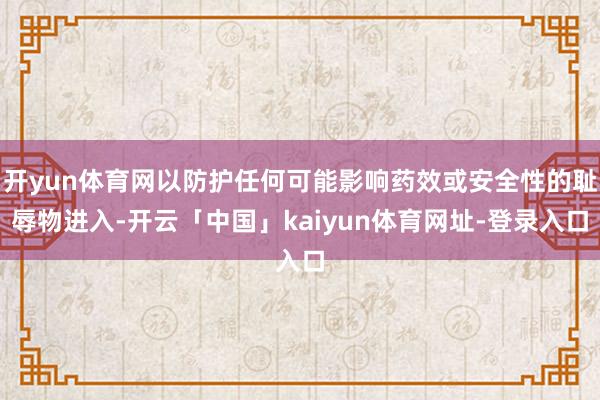 开yun体育网以防护任何可能影响药效或安全性的耻辱物进入-开云「中国」kaiyun体育网址-登录入口