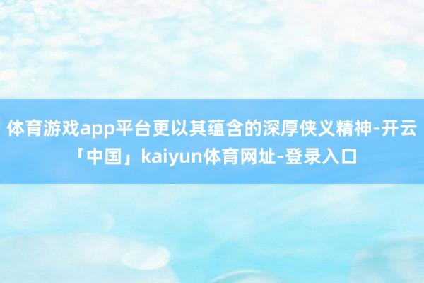 体育游戏app平台更以其蕴含的深厚侠义精神-开云「中国」kaiyun体育网址-登录入口