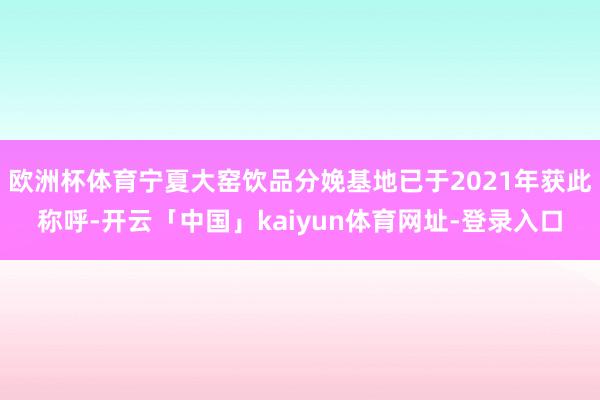 欧洲杯体育宁夏大窑饮品分娩基地已于2021年获此称呼-开云「中国」kaiyun体育网址-登录入口