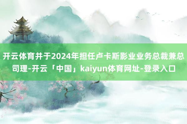 开云体育并于2024年担任卢卡斯影业业务总裁兼总司理-开云「中国」kaiyun体育网址-登录入口