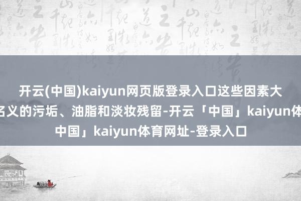 开云(中国)kaiyun网页版登录入口这些因素大致灵验断根皮肤名义的污垢、油脂和淡妆残留-开云「中国」kaiyun体育网址-登录入口