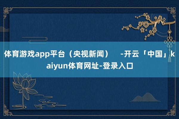 体育游戏app平台(央视新闻) -开云「中国」kaiyun体育网址-登录入口