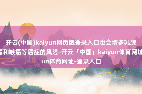 开云(中国)kaiyun网页版登录入口也会增多乳腺癌、口腔癌和喉癌等癌症的风险-开云「中国」kaiyun体育网址-登录入口