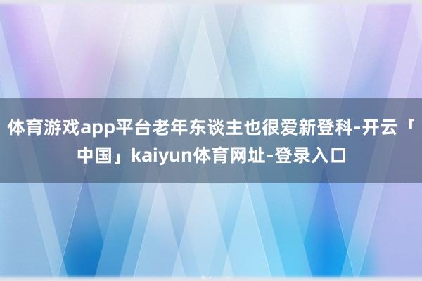 体育游戏app平台老年东谈主也很爱新登科-开云「中国」kaiyun体育网址-登录入口