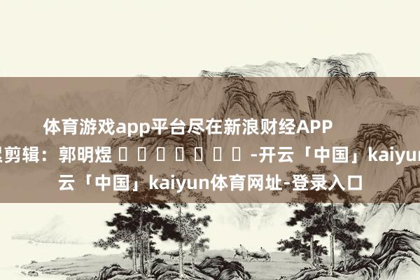 体育游戏app平台尽在新浪财经APP 连累剪辑:郭明煜 -开云「中国」kaiyun体育网址-登录入口