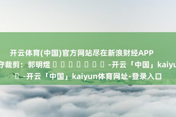 开云体育(中国)官方网站尽在新浪财经APP            						职守裁剪：郭明煜 							-开云「中国」kaiyun体育网址-登录入口