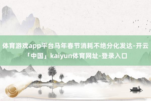 体育游戏app平台马年春节消耗不绝分化发达-开云「中国」kaiyun体育网址-登录入口