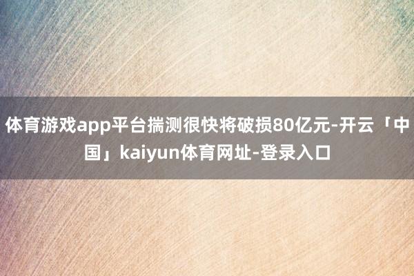 体育游戏app平台揣测很快将破损80亿元-开云「中国」kaiyun体育网址-登录入口