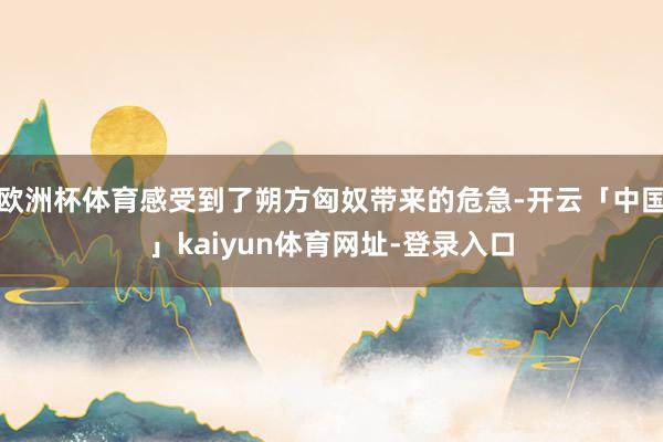 欧洲杯体育感受到了朔方匈奴带来的危急-开云「中国」kaiyun体育网址-登录入口