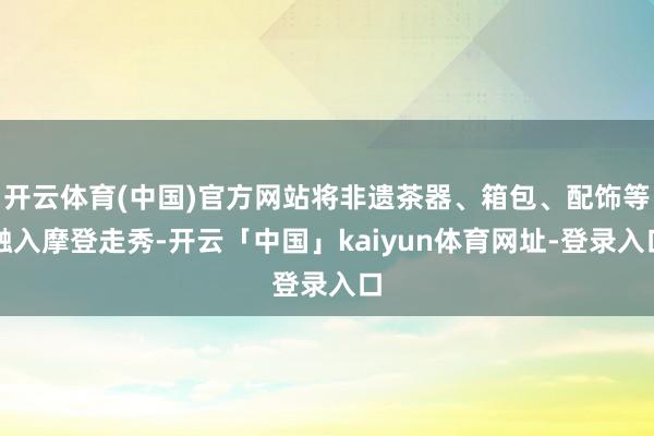 开云体育(中国)官方网站将非遗茶器、箱包、配饰等融入摩登走秀-开云「中国」kaiyun体育网址-登录入口