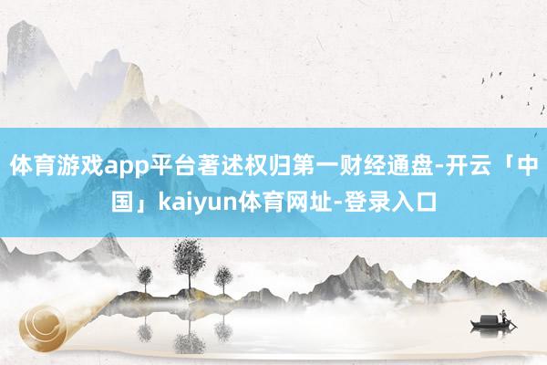 体育游戏app平台著述权归第一财经通盘-开云「中国」kaiyun体育网址-登录入口