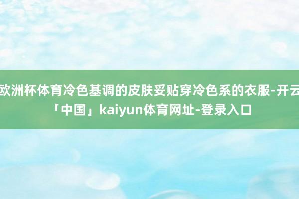 欧洲杯体育冷色基调的皮肤妥贴穿冷色系的衣服-开云「中国」kaiyun体育网址-登录入口