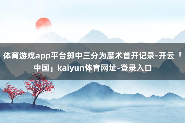 体育游戏app平台掷中三分为魔术首开记录-开云「中国」kaiyun体育网址-登录入口
