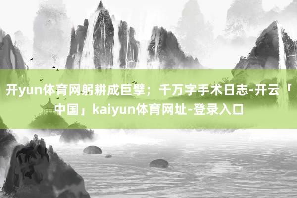 开yun体育网躬耕成巨擘;千万字手术日志-开云「中国」kaiyun体育网址-登录入口