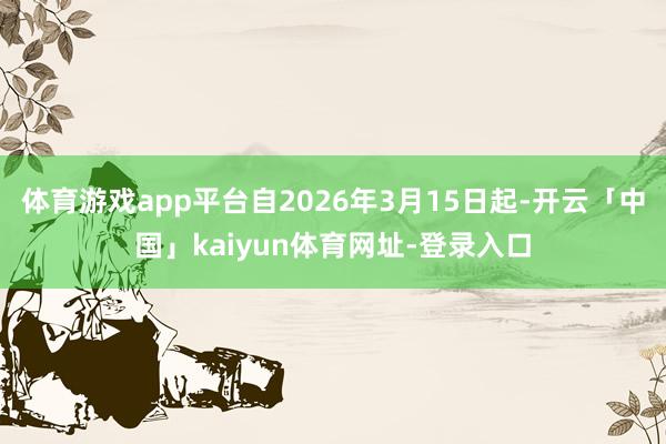 体育游戏app平台自2026年3月15日起-开云「中国」kaiyun体育网址-登录入口