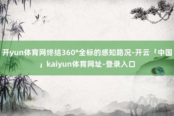 开yun体育网终结360°全标的感知路况-开云「中国」kaiyun体育网址-登录入口