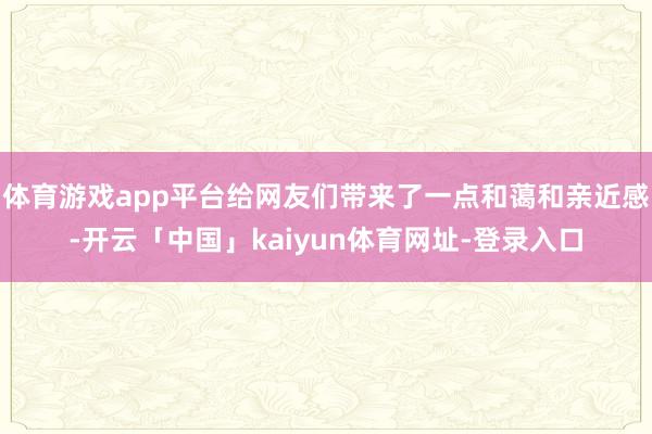 体育游戏app平台给网友们带来了一点和蔼和亲近感-开云「中国」kaiyun体育网址-登录入口