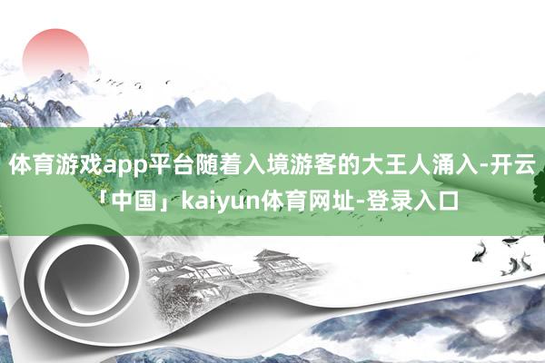 体育游戏app平台随着入境游客的大王人涌入-开云「中国」kaiyun体育网址-登录入口