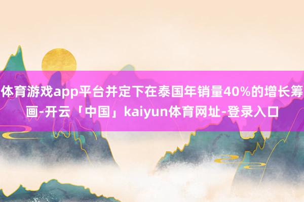 体育游戏app平台并定下在泰国年销量40%的增长筹画-开云「中国」kaiyun体育网址-登录入口