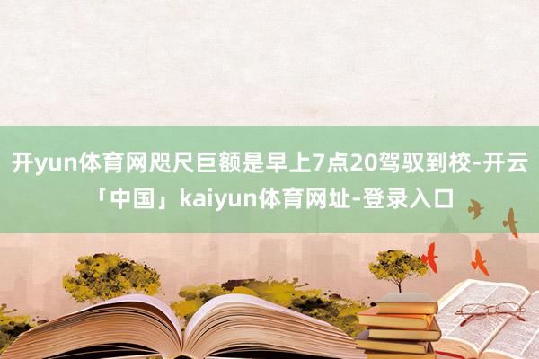 开yun体育网咫尺巨额是早上7点20驾驭到校-开云「中国」kaiyun体育网址-登录入口
