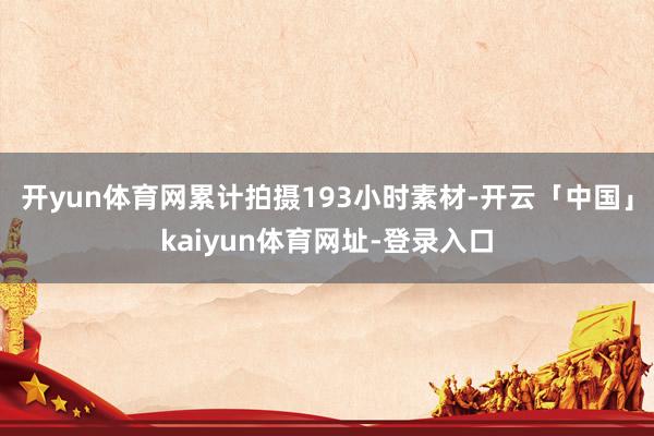 开yun体育网累计拍摄193小时素材-开云「中国」kaiyun体育网址-登录入口