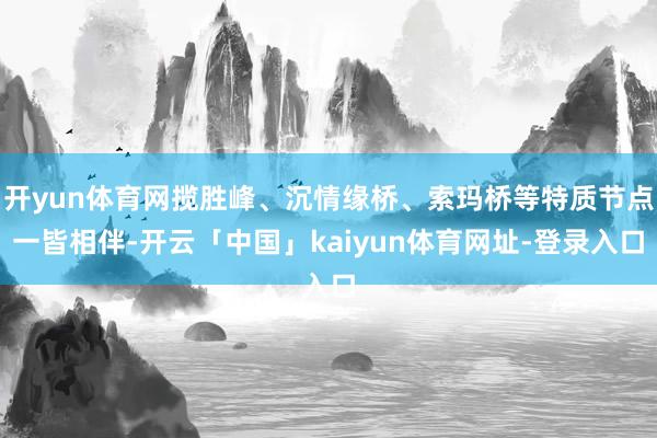 开yun体育网揽胜峰、沉情缘桥、索玛桥等特质节点一皆相伴-开云「中国」kaiyun体育网址-登录入口