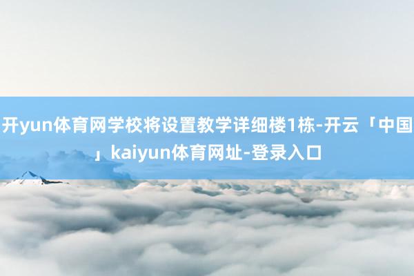 开yun体育网学校将设置教学详细楼1栋-开云「中国」kaiyun体育网址-登录入口
