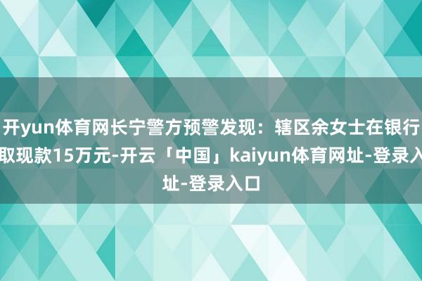 开yun体育网长宁警方预警发现：辖区余女士在银行支取现款15万元-开云「中国」kaiyun体育网址-登录入口