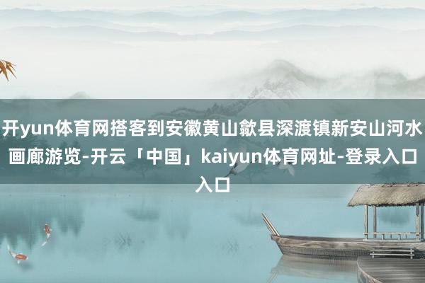 开yun体育网搭客到安徽黄山歙县深渡镇新安山河水画廊游览-开云「中国」kaiyun体育网址-登录入口