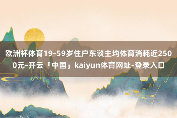 欧洲杯体育19-59岁住户东谈主均体育消耗近2500元-开云「中国」kaiyun体育网址-登录入口