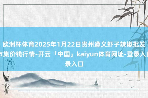 欧洲杯体育2025年1月22日贵州遵义虾子辣椒批发市集价钱行情-开云「中国」kaiyun体育网址-登录入口
