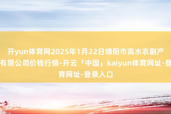 开yun体育网2025年1月22日绵阳市高水农副产物批发有限公司价钱行情-开云「中国」kaiyun体育网址-登录入口