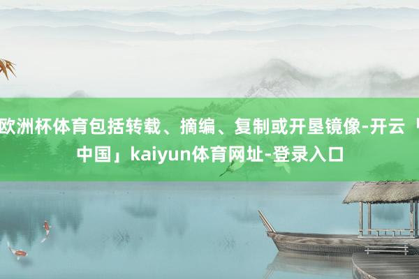 欧洲杯体育包括转载、摘编、复制或开垦镜像-开云「中国」kaiyun体育网址-登录入口
