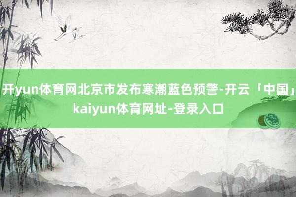 开yun体育网北京市发布寒潮蓝色预警-开云「中国」kaiyun体育网址-登录入口