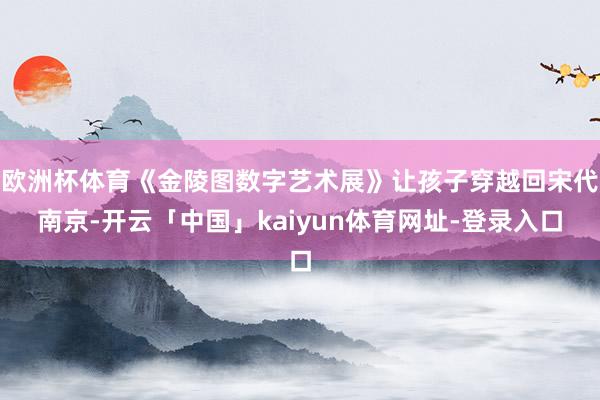 欧洲杯体育《金陵图数字艺术展》让孩子穿越回宋代南京-开云「中国」kaiyun体育网址-登录入口